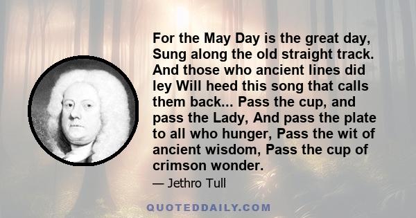 For the May Day is the great day, Sung along the old straight track. And those who ancient lines did ley Will heed this song that calls them back... Pass the cup, and pass the Lady, And pass the plate to all who hunger, 