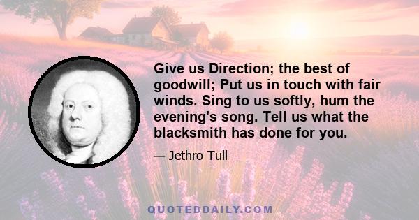 Give us Direction; the best of goodwill; Put us in touch with fair winds. Sing to us softly, hum the evening's song. Tell us what the blacksmith has done for you.