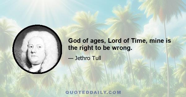 God of ages, Lord of Time, mine is the right to be wrong.