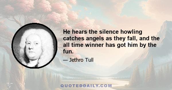 He hears the silence howling catches angels as they fall, and the all time winner has got him by the fun.