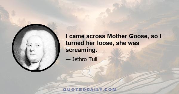 I came across Mother Goose, so I turned her loose, she was screaming.