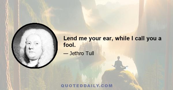 Lend me your ear, while I call you a fool.