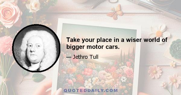 Take your place in a wiser world of bigger motor cars.