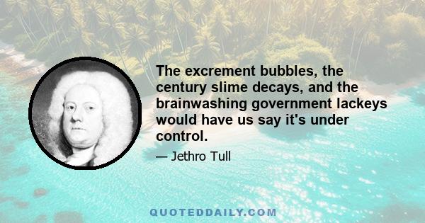 The excrement bubbles, the century slime decays, and the brainwashing government lackeys would have us say it's under control.