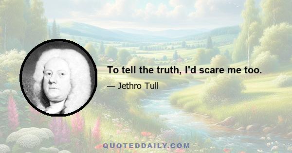 To tell the truth, I'd scare me too.