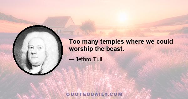 Too many temples where we could worship the beast.