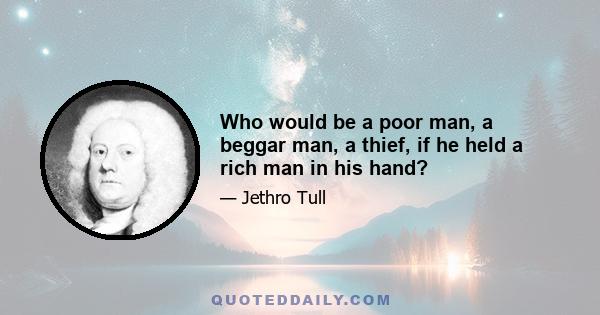 Who would be a poor man, a beggar man, a thief, if he held a rich man in his hand?