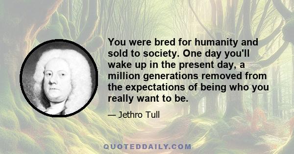 You were bred for humanity and sold to society. One day you'll wake up in the present day, a million generations removed from the expectations of being who you really want to be.