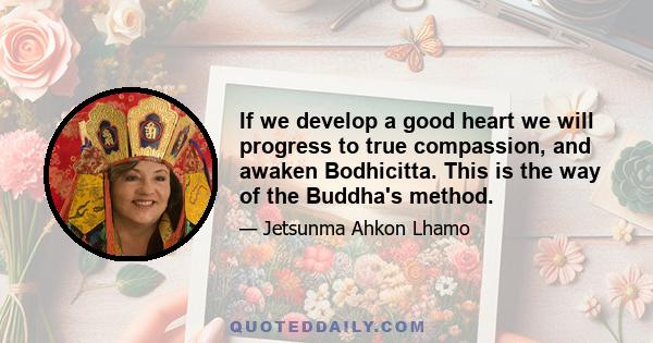 If we develop a good heart we will progress to true compassion, and awaken Bodhicitta. This is the way of the Buddha's method.