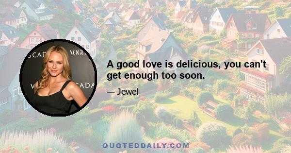 A good love is delicious, you can't get enough too soon.