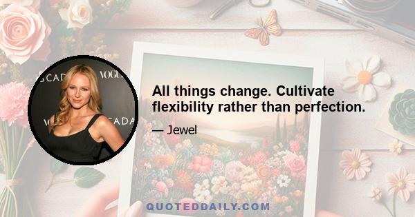 All things change. Cultivate flexibility rather than perfection.