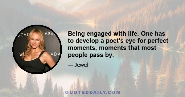 Being engaged with life. One has to develop a poet's eye for perfect moments, moments that most people pass by.