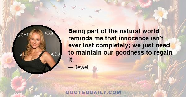 Being part of the natural world reminds me that innocence isn't ever lost completely; we just need to maintain our goodness to regain it.