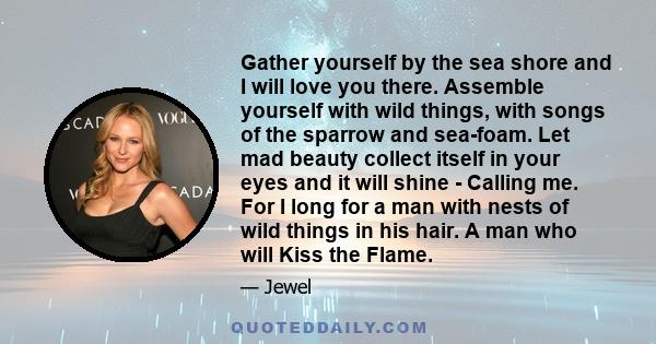 Gather yourself by the sea shore and I will love you there. Assemble yourself with wild things, with songs of the sparrow and sea-foam. Let mad beauty collect itself in your eyes and it will shine - Calling me. For I