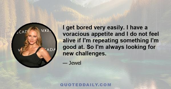 I get bored very easily. I have a voracious appetite and I do not feel alive if I'm repeating something I'm good at. So I'm always looking for new challenges.