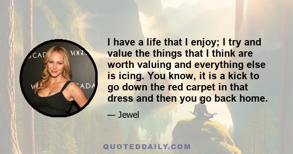 I have a life that I enjoy; I try and value the things that I think are worth valuing and everything else is icing. You know, it is a kick to go down the red carpet in that dress and then you go back home.