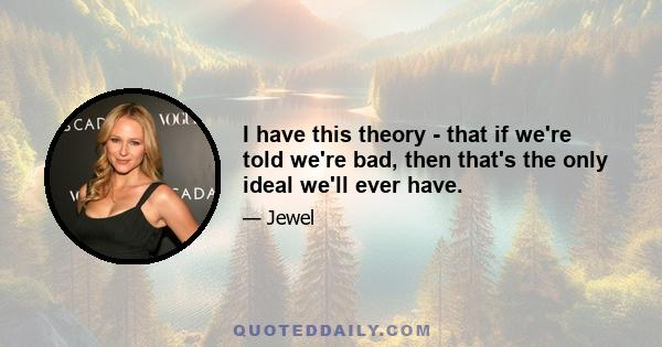 I have this theory - that if we're told we're bad, then that's the only ideal we'll ever have.