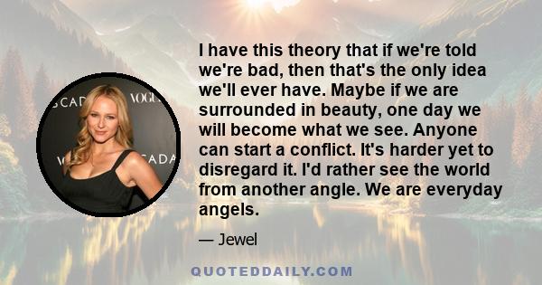 I have this theory that if we're told we're bad, then that's the only idea we'll ever have. Maybe if we are surrounded in beauty, one day we will become what we see. Anyone can start a conflict. It's harder yet to