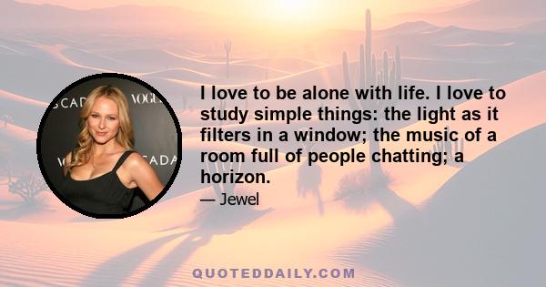 I love to be alone with life. I love to study simple things: the light as it filters in a window; the music of a room full of people chatting; a horizon.