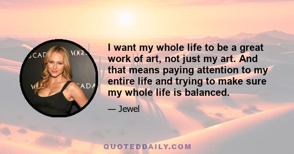 I want my whole life to be a great work of art, not just my art. And that means paying attention to my entire life and trying to make sure my whole life is balanced.