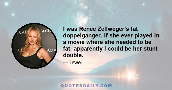 I was Renee Zellweger's fat doppelganger. If she ever played in a movie where she needed to be fat, apparently I could be her stunt double.