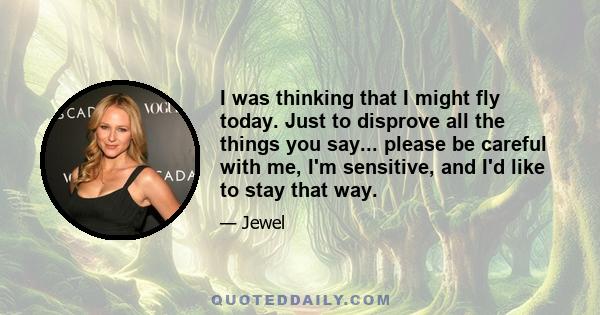 I was thinking that I might fly today. Just to disprove all the things you say... please be careful with me, I'm sensitive, and I'd like to stay that way.