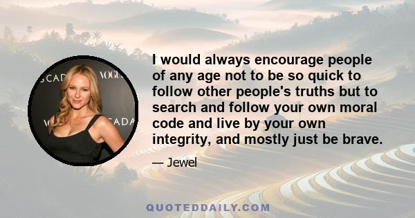 I would always encourage people of any age not to be so quick to follow other people's truths but to search and follow your own moral code and live by your own integrity, and mostly just be brave.