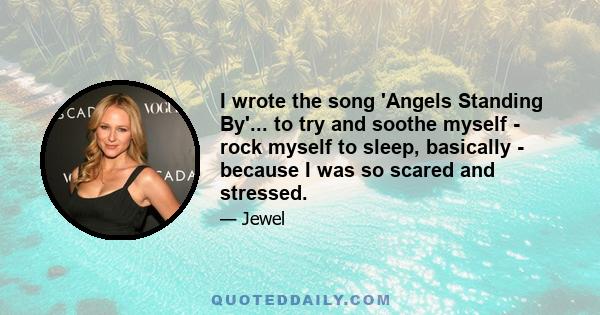 I wrote the song 'Angels Standing By'... to try and soothe myself - rock myself to sleep, basically - because I was so scared and stressed.