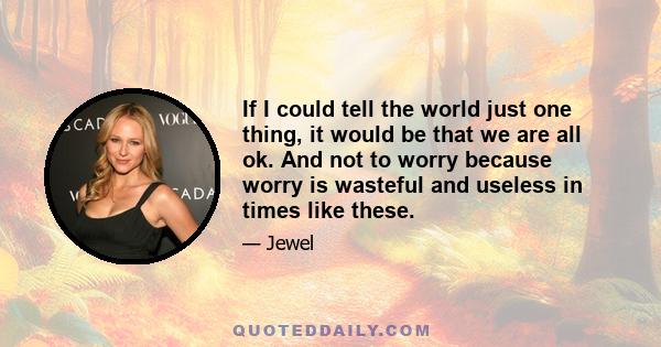 If I could tell the world just one thing, it would be that we are all ok. And not to worry because worry is wasteful and useless in times like these.