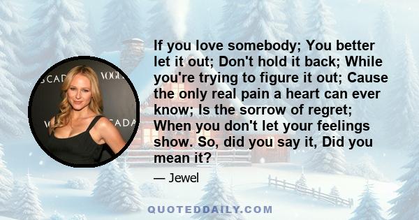 If you love somebody; You better let it out; Don't hold it back; While you're trying to figure it out; Cause the only real pain a heart can ever know; Is the sorrow of regret; When you don't let your feelings show. So,