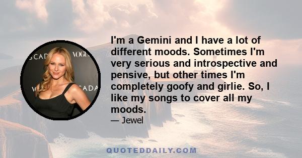 I'm a Gemini and I have a lot of different moods. Sometimes I'm very serious and introspective and pensive, but other times I'm completely goofy and girlie. So, I like my songs to cover all my moods.