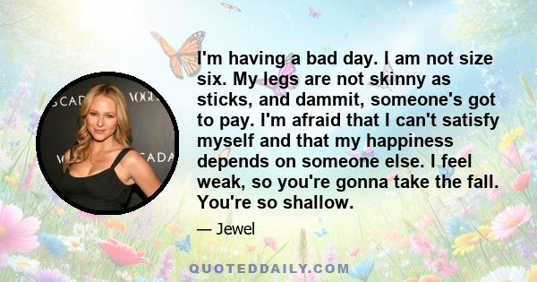 I'm having a bad day. I am not size six. My legs are not skinny as sticks, and dammit, someone's got to pay. I'm afraid that I can't satisfy myself and that my happiness depends on someone else. I feel weak, so you're