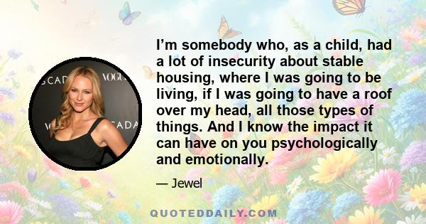 I’m somebody who, as a child, had a lot of insecurity about stable housing, where I was going to be living, if I was going to have a roof over my head, all those types of things. And I know the impact it can have on you 