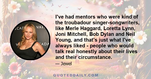 I've had mentors who were kind of the troubadour singer-songwriters, like Merle Haggard, Loretta Lynn, Joni Mitchell, Bob Dylan and Neil Young, and that's just what I've always liked - people who would talk real