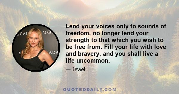 Lend your voices only to sounds of freedom, no longer lend your strength to that which you wish to be free from. Fill your life with love and bravery, and you shall live a life uncommon.