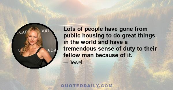 Lots of people have gone from public housing to do great things in the world and have a tremendous sense of duty to their fellow man because of it.