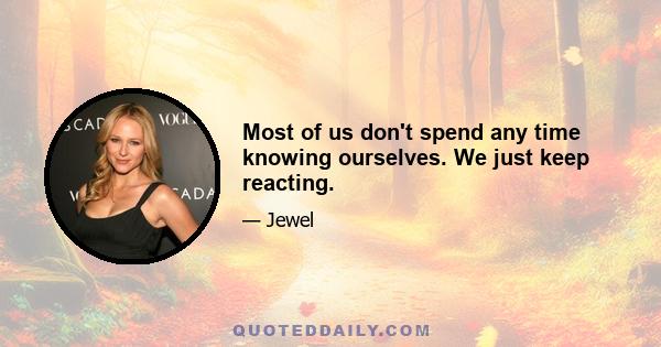 Most of us don't spend any time knowing ourselves. We just keep reacting.