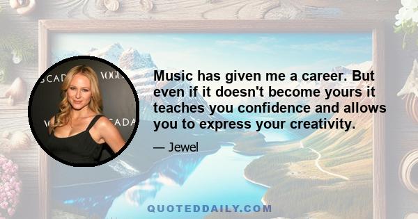 Music has given me a career. But even if it doesn't become yours it teaches you confidence and allows you to express your creativity.