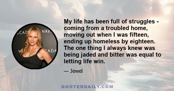 My life has been full of struggles - coming from a troubled home, moving out when I was fifteen, ending up homeless by eighteen. The one thing I always knew was being jaded and bitter was equal to letting life win.