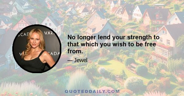 No longer lend your strength to that which you wish to be free from.