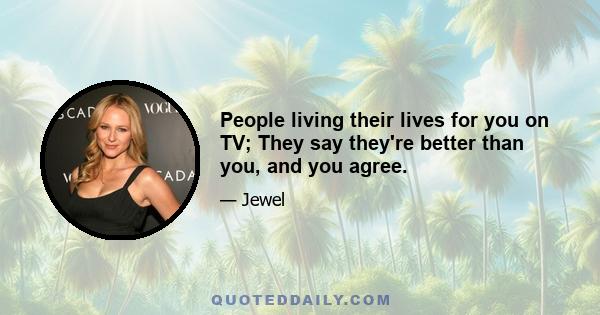 People living their lives for you on TV; They say they're better than you, and you agree.