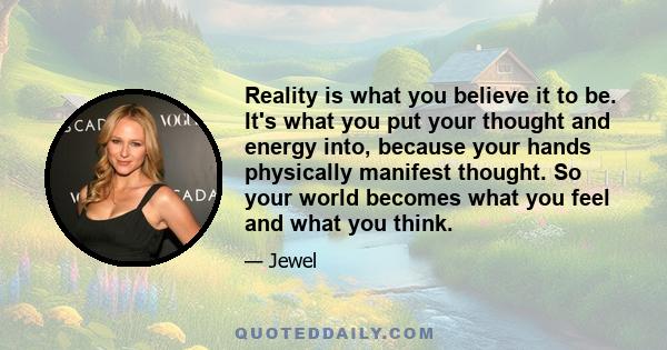 Reality is what you believe it to be. It's what you put your thought and energy into, because your hands physically manifest thought. So your world becomes what you feel and what you think.