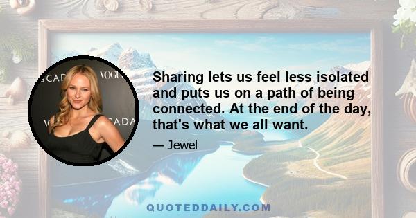 Sharing lets us feel less isolated and puts us on a path of being connected. At the end of the day, that's what we all want.