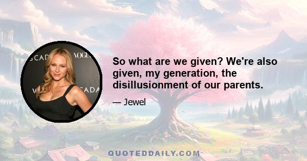 So what are we given? We're also given, my generation, the disillusionment of our parents.