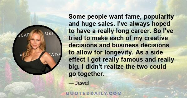 Some people want fame, popularity and huge sales. I've always hoped to have a really long career. So I've tried to make each of my creative decisions and business decisions to allow for longevity. As a side effect I got 