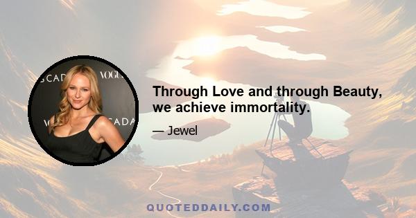 Through Love and through Beauty, we achieve immortality.