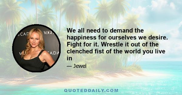 We all need to demand the happiness for ourselves we desire. Fight for it. Wrestle it out of the clenched fist of the world you live in