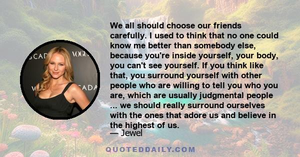 We all should choose our friends carefully. I used to think that no one could know me better than somebody else, because you're inside yourself, your body, you can't see yourself. If you think like that, you surround