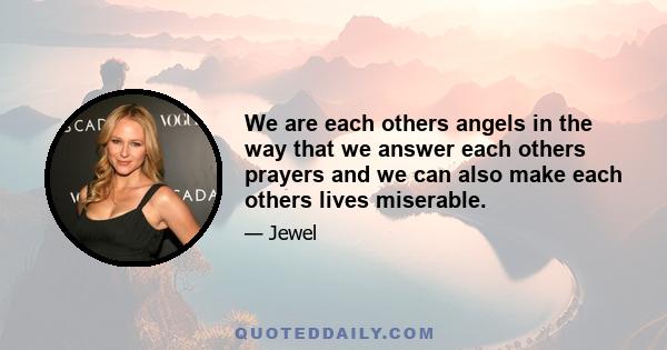 We are each others angels in the way that we answer each others prayers and we can also make each others lives miserable.