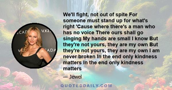 We'll fight, not out of spite For someone must stand up for what's right 'Cause where there's a man who has no voice There ours shall go singing My hands are small I know But they're not yours, they are my own But